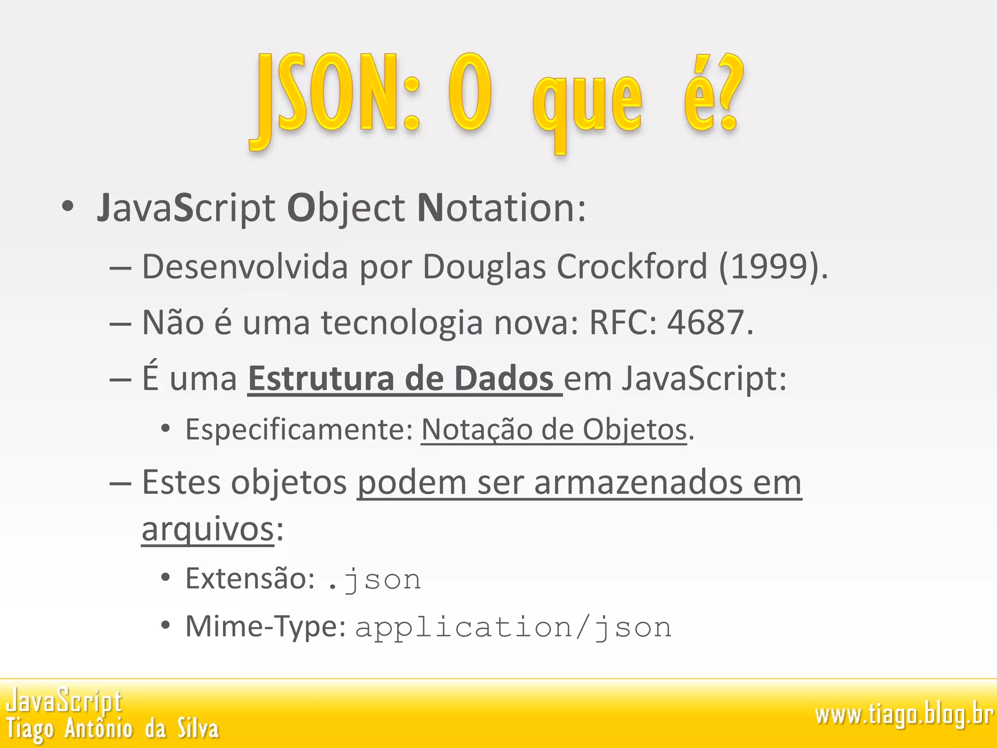 • JavaScript Object Notation:
– Desenvolvida por Douglas Crockford (1999).
– Não é uma tecnologia nova: RFC: 4687.
– É uma Estrutura de Dados em JavaScript:
• Especificamente: Notação de Objetos.
– Estes objetos podem ser armazenados em
arquivos:
• Extensão: .json
• Mime-Type: application/json
 