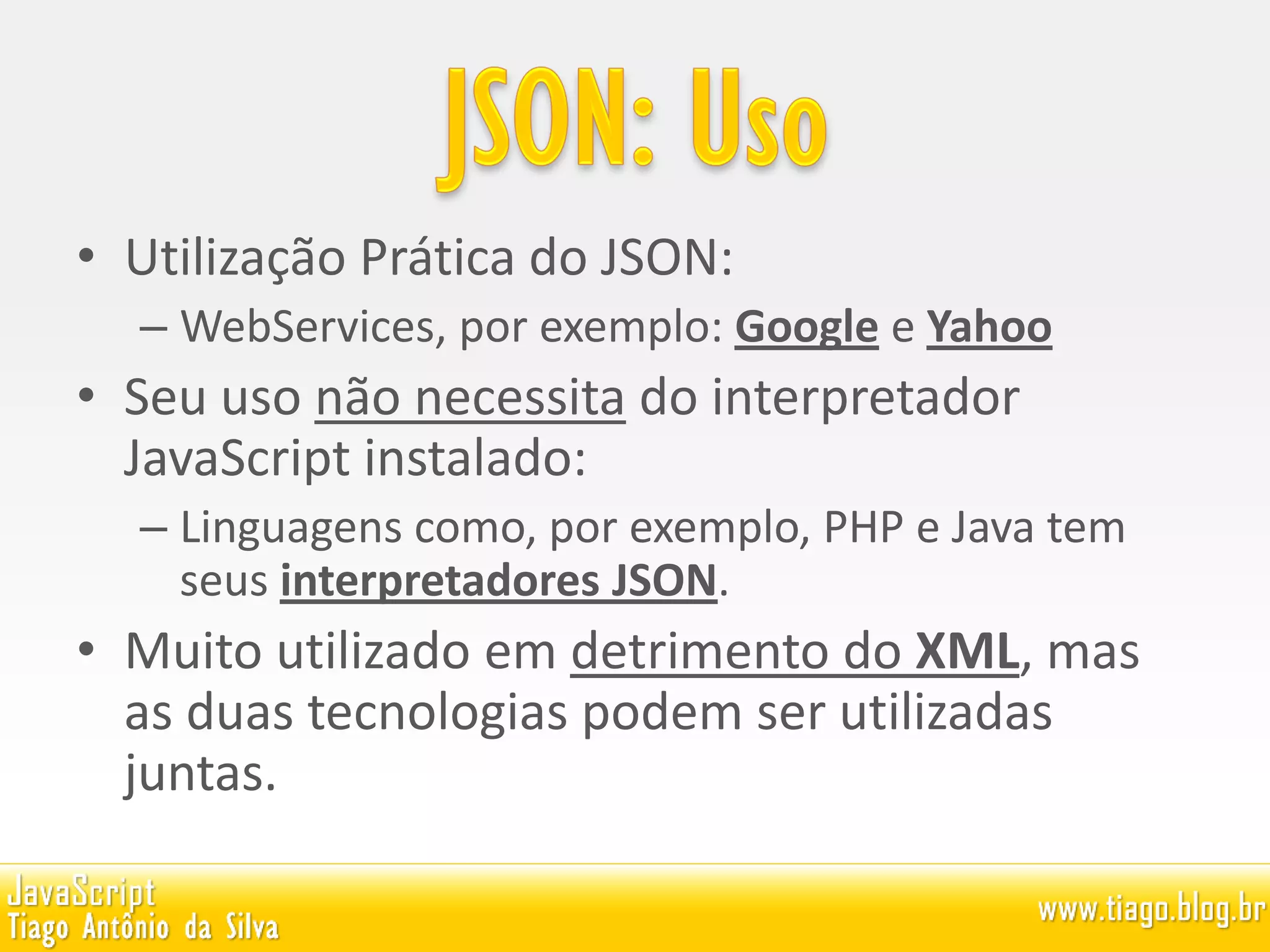 • Utilização Prática do JSON:
– WebServices, por exemplo: Google e Yahoo
• Seu uso não necessita do interpretador
JavaScript instalado:
– Linguagens como, por exemplo, PHP e Java tem
seus interpretadores JSON.
• Muito utilizado em detrimento do XML, mas
as duas tecnologias podem ser utilizadas
juntas.
 