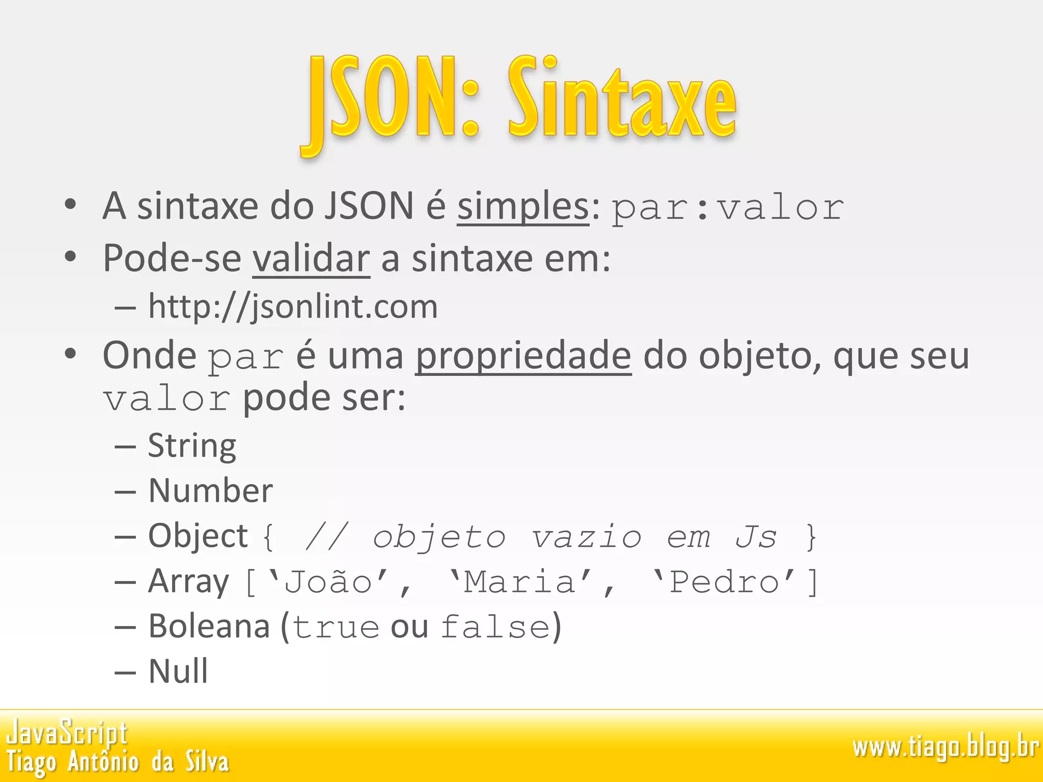 • A sintaxe do JSON é simples: par:valor
• Pode-se validar a sintaxe em:
– http://jsonlint.com
• Onde par é uma propriedade do objeto, que seu
valor pode ser:
– String
– Number
– Object { // objeto vazio em Js }
– Array [‘João’, ‘Maria’, ‘Pedro’]
– Boleana (true ou false)
– Null
 