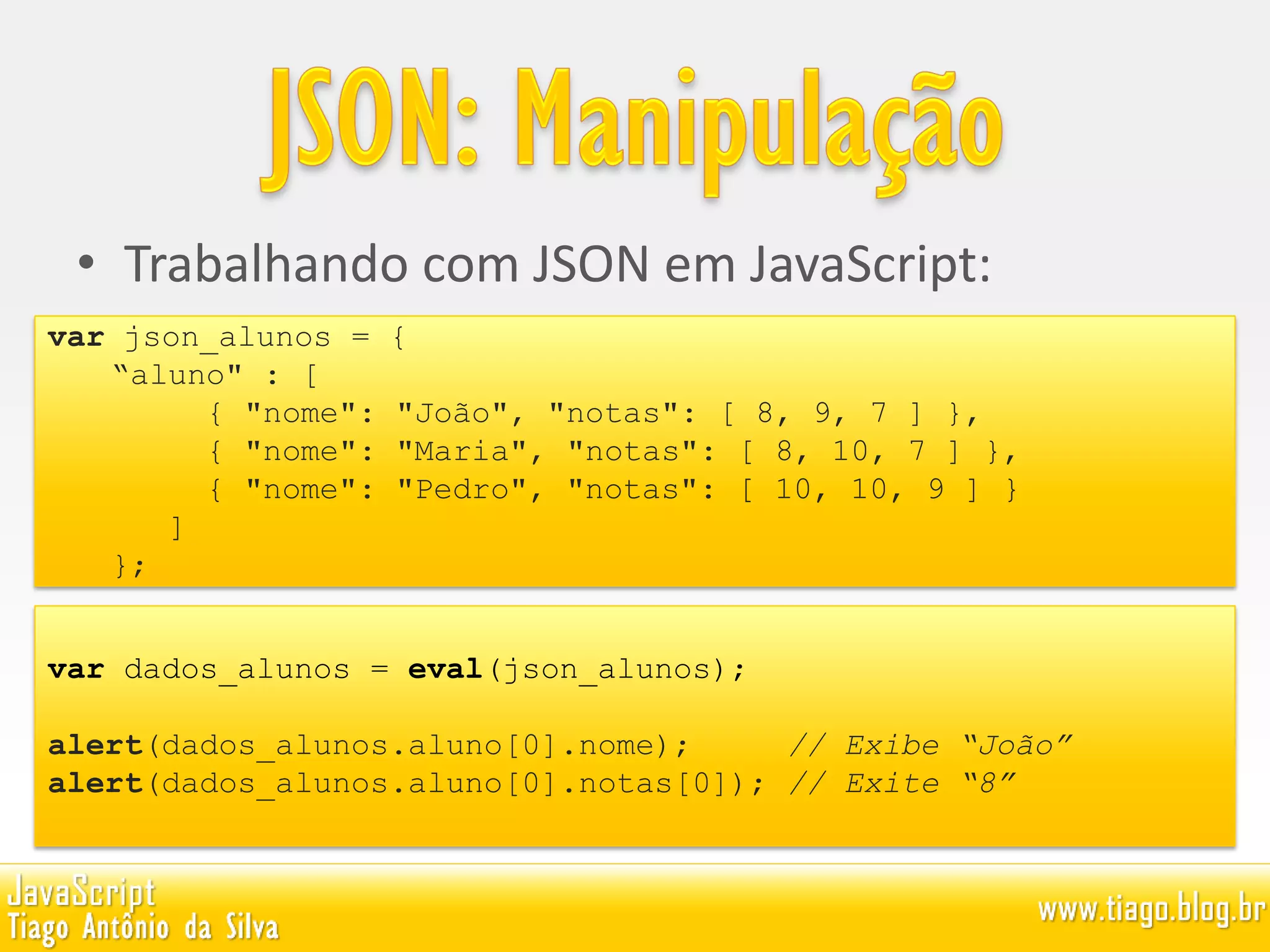 • Trabalhando com JSON em JavaScript:
var dados_alunos = eval(json_alunos);
alert(dados_alunos.aluno[0].nome); // Exibe “João”
alert(dados_alunos.aluno[0].notas[0]); // Exite “8”
var json_alunos = {
“aluno" : [
{ "nome": "João", "notas": [ 8, 9, 7 ] },
{ "nome": "Maria", "notas": [ 8, 10, 7 ] },
{ "nome": "Pedro", "notas": [ 10, 10, 9 ] }
]
};
 