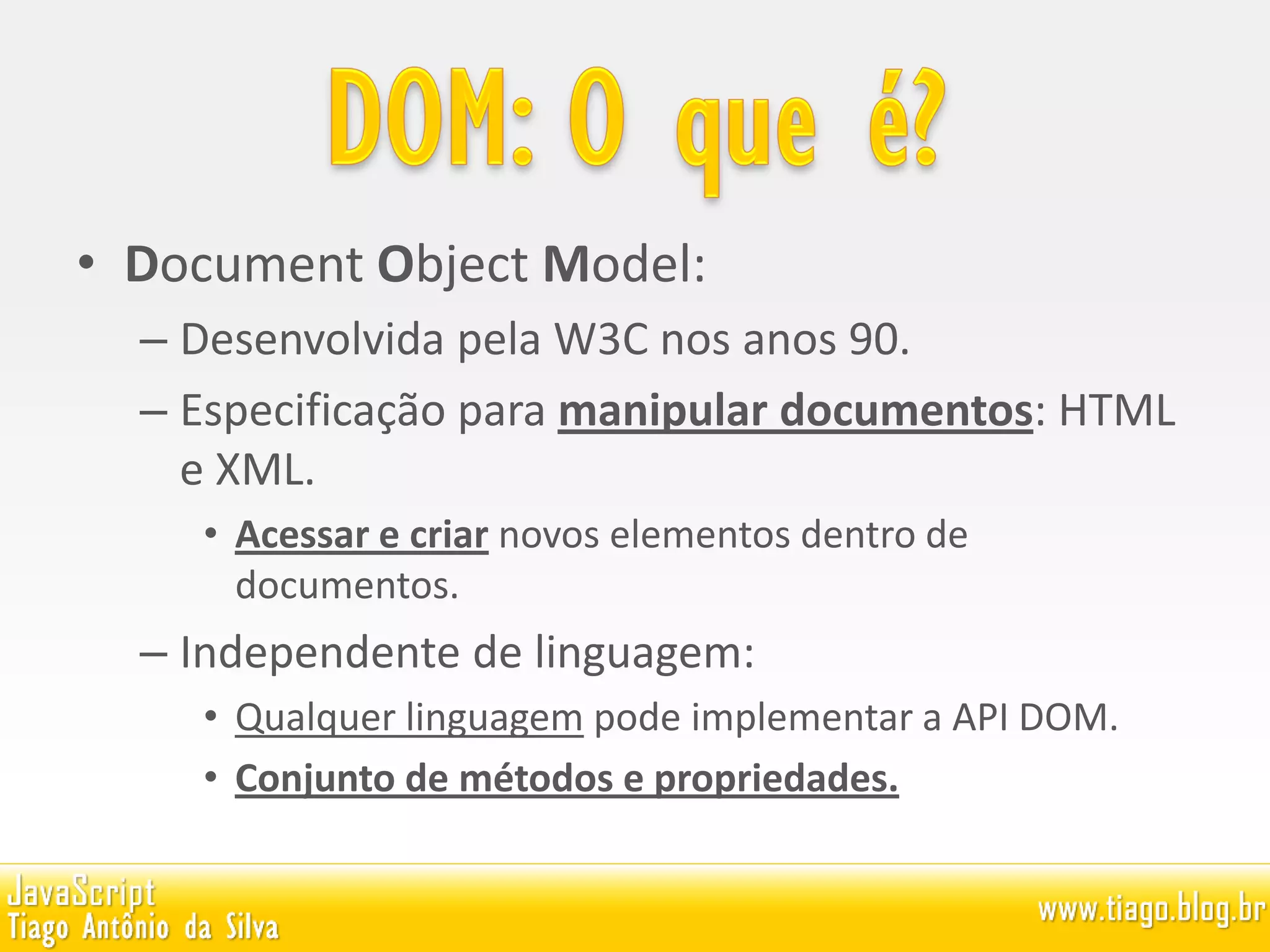 • Document Object Model:
– Desenvolvida pela W3C nos anos 90.
– Especificação para manipular documentos: HTML
e XML.
• Acessar e criar novos elementos dentro de
documentos.
– Independente de linguagem:
• Qualquer linguagem pode implementar a API DOM.
• Conjunto de métodos e propriedades.
 