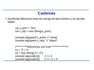 Cadenas
JavaScript diferencia entre los strings de tipo primitivo y los de tipo
objeto.
var s_prim = "foo";
var s_obj = new String(s_prim);
console.log(typeof s_prim); // "string"
console.log(typeof s_obj); // "object"
/***********Diferencias con eval ****************/
s1 = "2 + 2";
s2 = new String("2 + 2");
console.log(eval(s1)); // => 4
console.log(eval(s2)); // => “2 + 2”
 