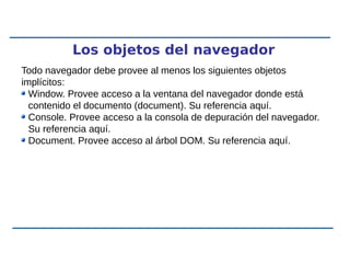 Los objetos del navegador
Todo navegador debe provee al menos los siguientes objetos
implícitos:
Window. Provee acceso a la ventana del navegador donde está
contenido el documento (document). Su referencia aquí.
Console. Provee acceso a la consola de depuración del navegador.
Su referencia aquí.
Document. Provee acceso al árbol DOM. Su referencia aquí.
 