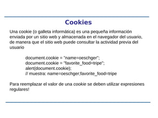 Cookies
Una cookie (o galleta informática) es una pequeña información
enviada por un sitio web y almacenada en el navegador del usuario,
de manera que el sitio web puede consultar la actividad previa del
usuario
document.cookie = "name=oeschger";
document.cookie = "favorite_food=tripe";
alert(document.cookie);
// muestra: name=oeschger;favorite_food=tripe
Para reemplazar el valor de una cookie se deben utilizar expresiones
regulares!
 