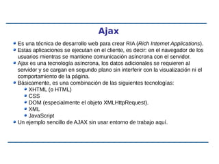 Ajax
Es una técnica de desarrollo web para crear RIA (Rich Internet Applications).
Estas aplicaciones se ejecutan en el cliente, es decir: en el navegador de los
usuarios mientras se mantiene comunicación asíncrona con el servidor.
Ajax es una tecnología asíncrona, los datos adicionales se requieren al
servidor y se cargan en segundo plano sin interferir con la visualización ni el
comportamiento de la página.
Básicamente, es una combinación de las siguientes tecnologías:
XHTML (o HTML)
CSS
DOM (especialmente el objeto XMLHttpRequest).
XML
JavaScript
Un ejemplo sencillo de AJAX sin usar entorno de trabajo aquí.
 