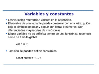 Variables y constantes
Las variables referencian valores en la aplicación.
El nombre de una variable puede comenzar con una letra, guión
bajo o símbolo de dólar y seguir con letras o números. Son
diferenciadas mayúsculas de minúsculas.
Si una variable no es definida dentro de una función se reconoce
como de ámbito global.
var a = 2;
También se pueden definir constantes
const prefix = '212';
 