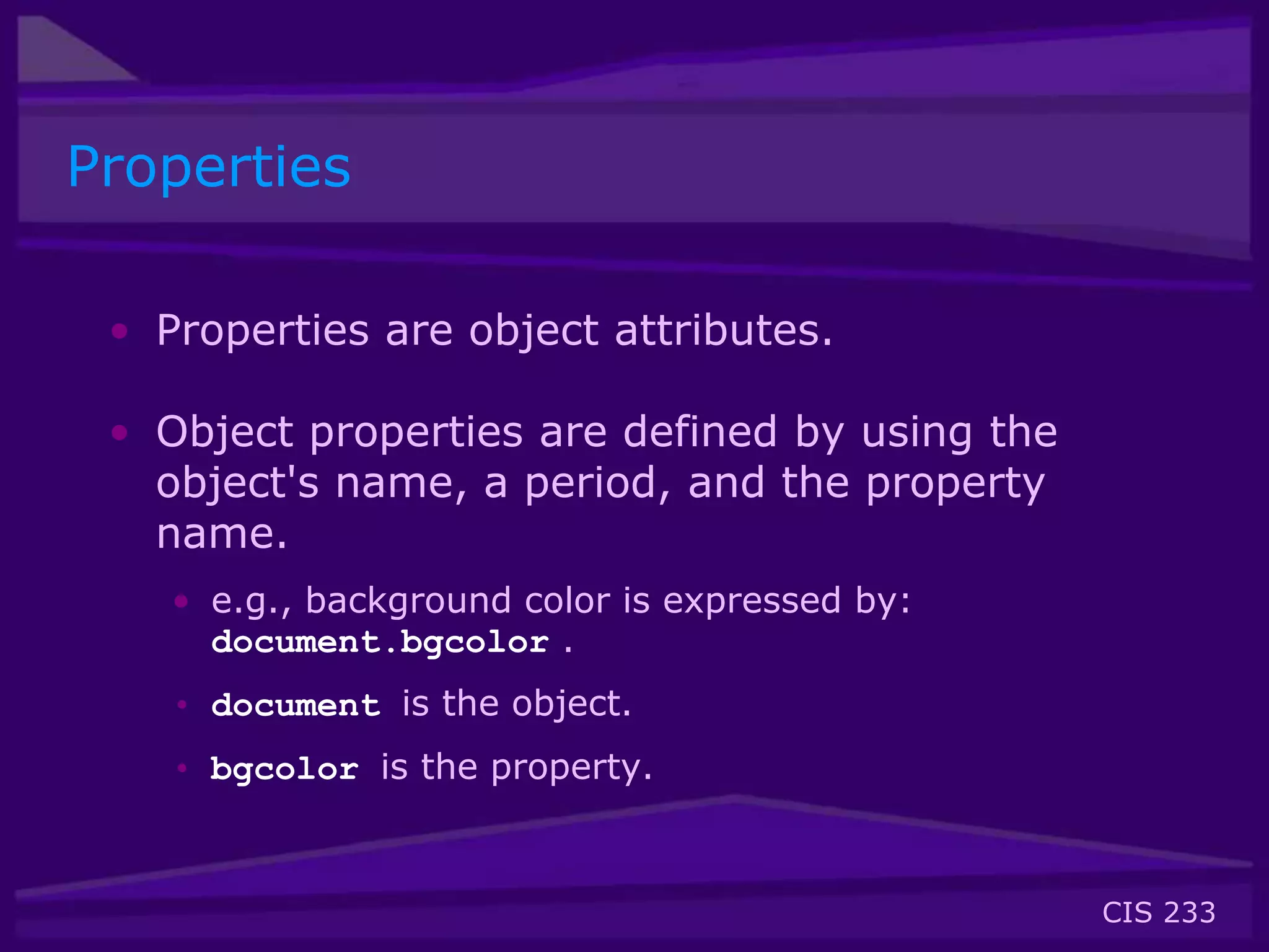 CIS 233
Properties
• Properties are object attributes.
• Object properties are defined by using the
object's name, a period, and the property
name.
• e.g., background color is expressed by:
document.bgcolor .
• document is the object.
• bgcolor is the property.
 