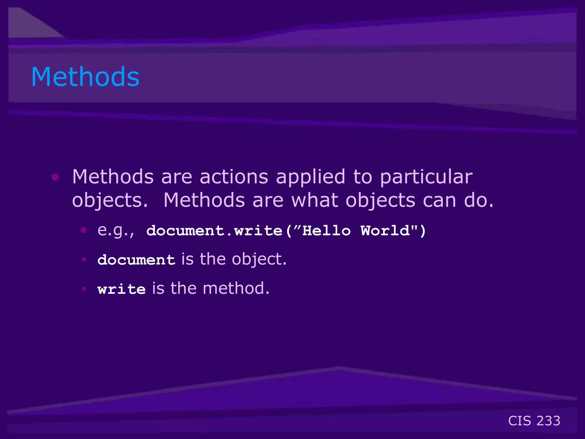 CIS 233
Methods
• Methods are actions applied to particular
objects. Methods are what objects can do.
• e.g., document.write(”Hello World")
• document is the object.
• write is the method.
 