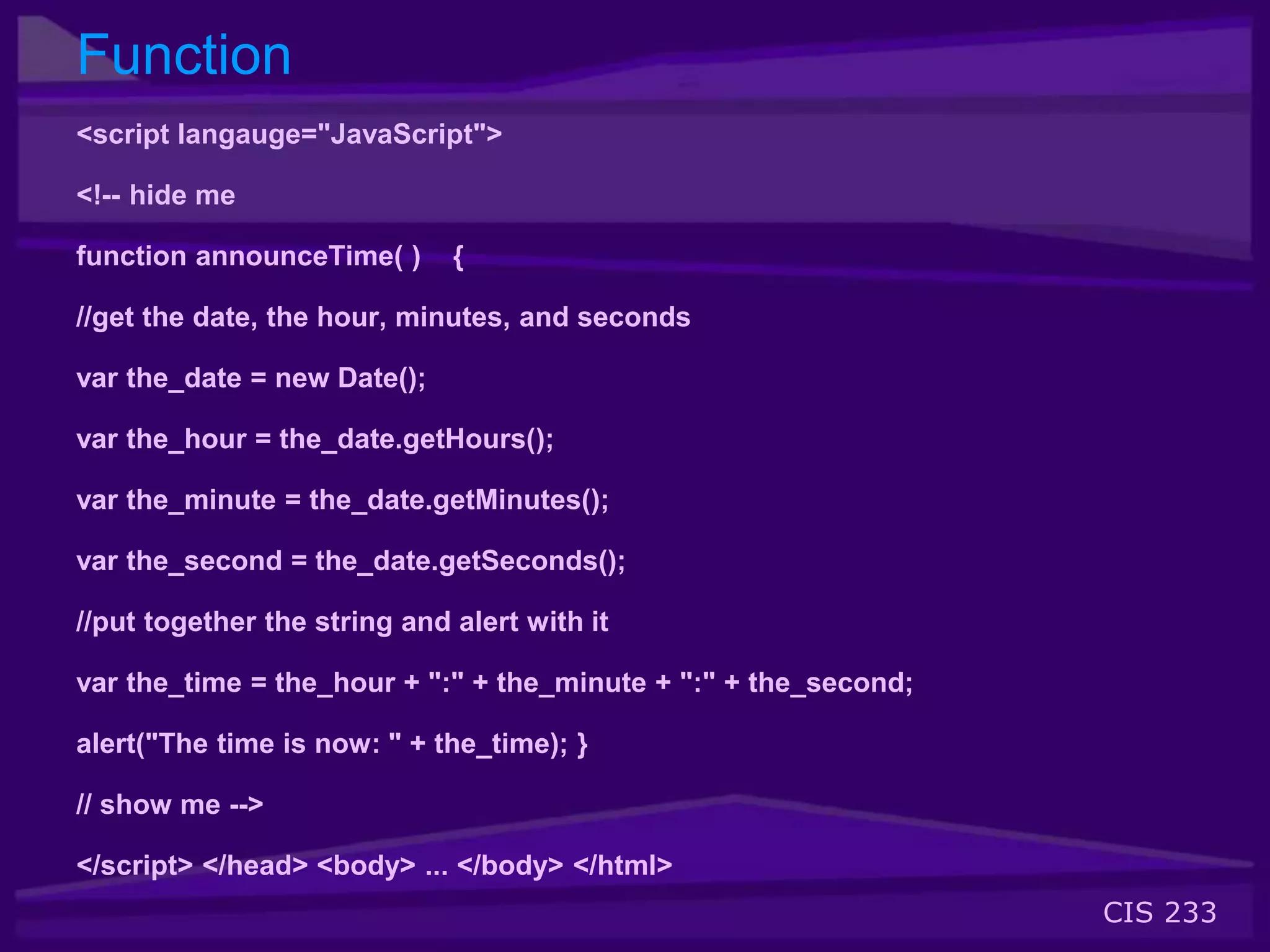 CIS 233
Function
<script langauge="JavaScript">
<!-- hide me
function announceTime( ) {
//get the date, the hour, minutes, and seconds
var the_date = new Date();
var the_hour = the_date.getHours();
var the_minute = the_date.getMinutes();
var the_second = the_date.getSeconds();
//put together the string and alert with it
var the_time = the_hour + ":" + the_minute + ":" + the_second;
alert("The time is now: " + the_time); }
// show me -->
</script> </head> <body> ... </body> </html>
 