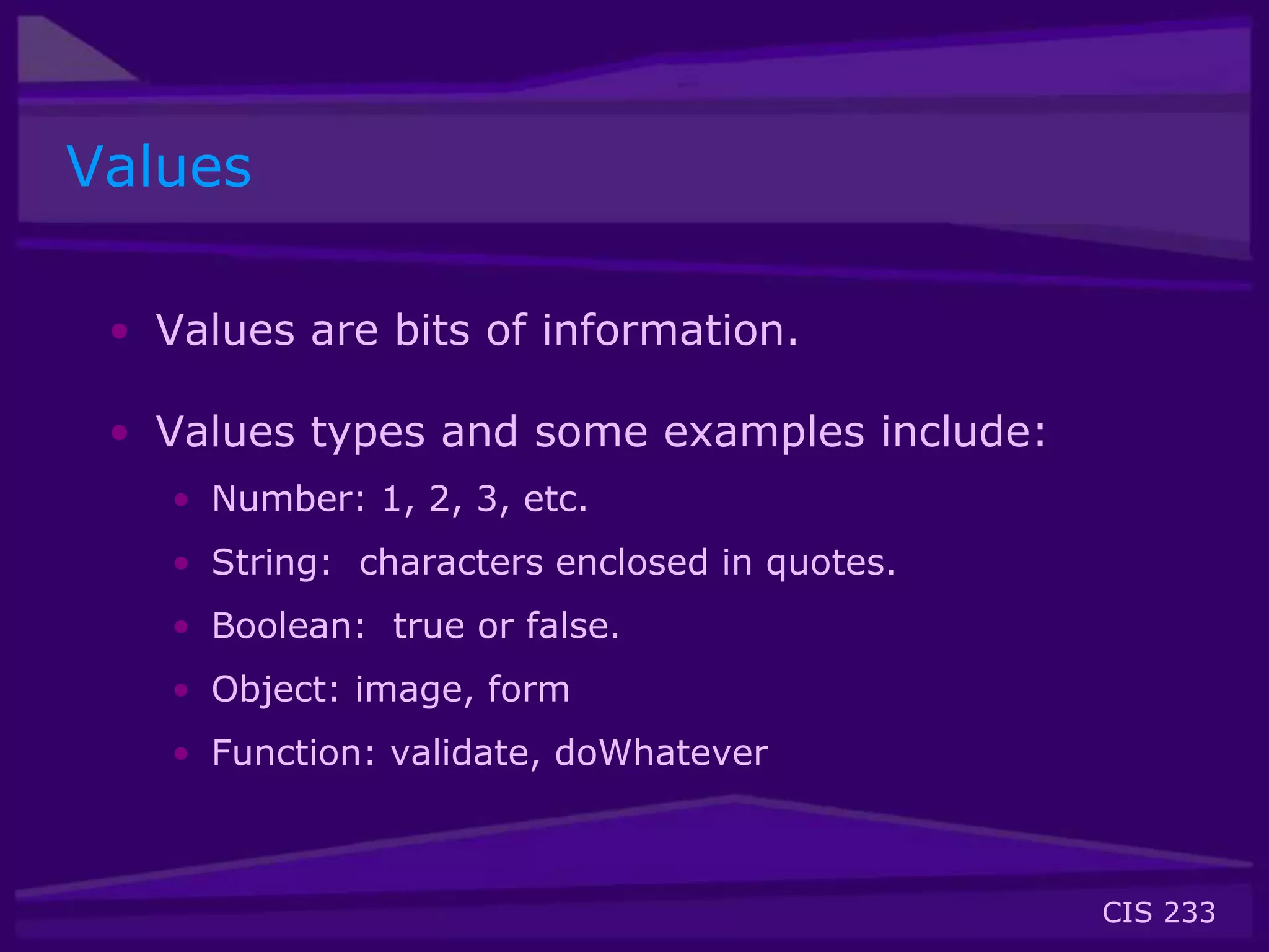 CIS 233
Values
• Values are bits of information.
• Values types and some examples include:
• Number: 1, 2, 3, etc.
• String: characters enclosed in quotes.
• Boolean: true or false.
• Object: image, form
• Function: validate, doWhatever
 