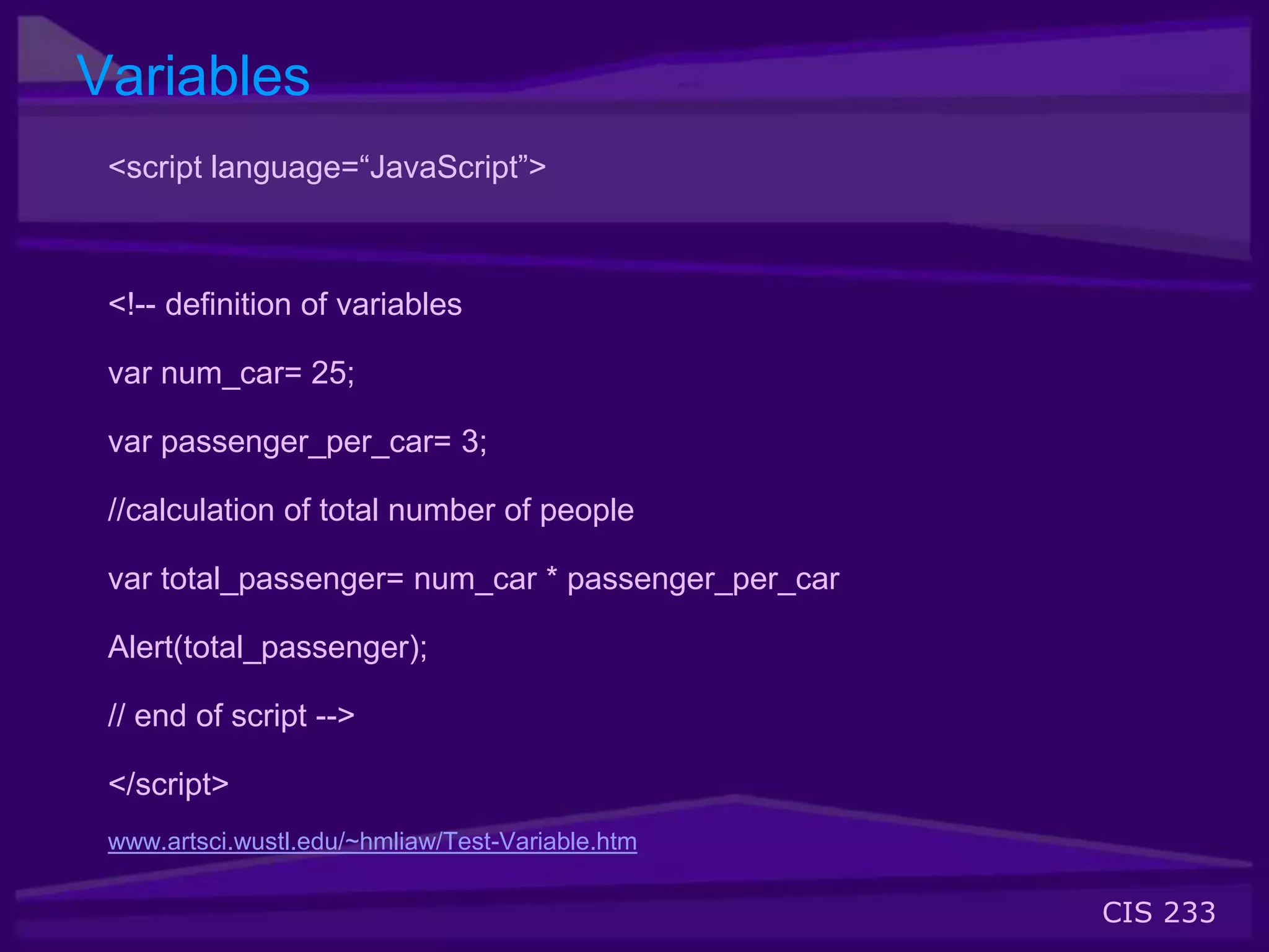 CIS 233
Variables
<script language=“JavaScript”>
<!-- definition of variables
var num_car= 25;
var passenger_per_car= 3;
//calculation of total number of people
var total_passenger= num_car * passenger_per_car
Alert(total_passenger);
// end of script -->
</script>
www.artsci.wustl.edu/~hmliaw/Test-Variable.htm
 