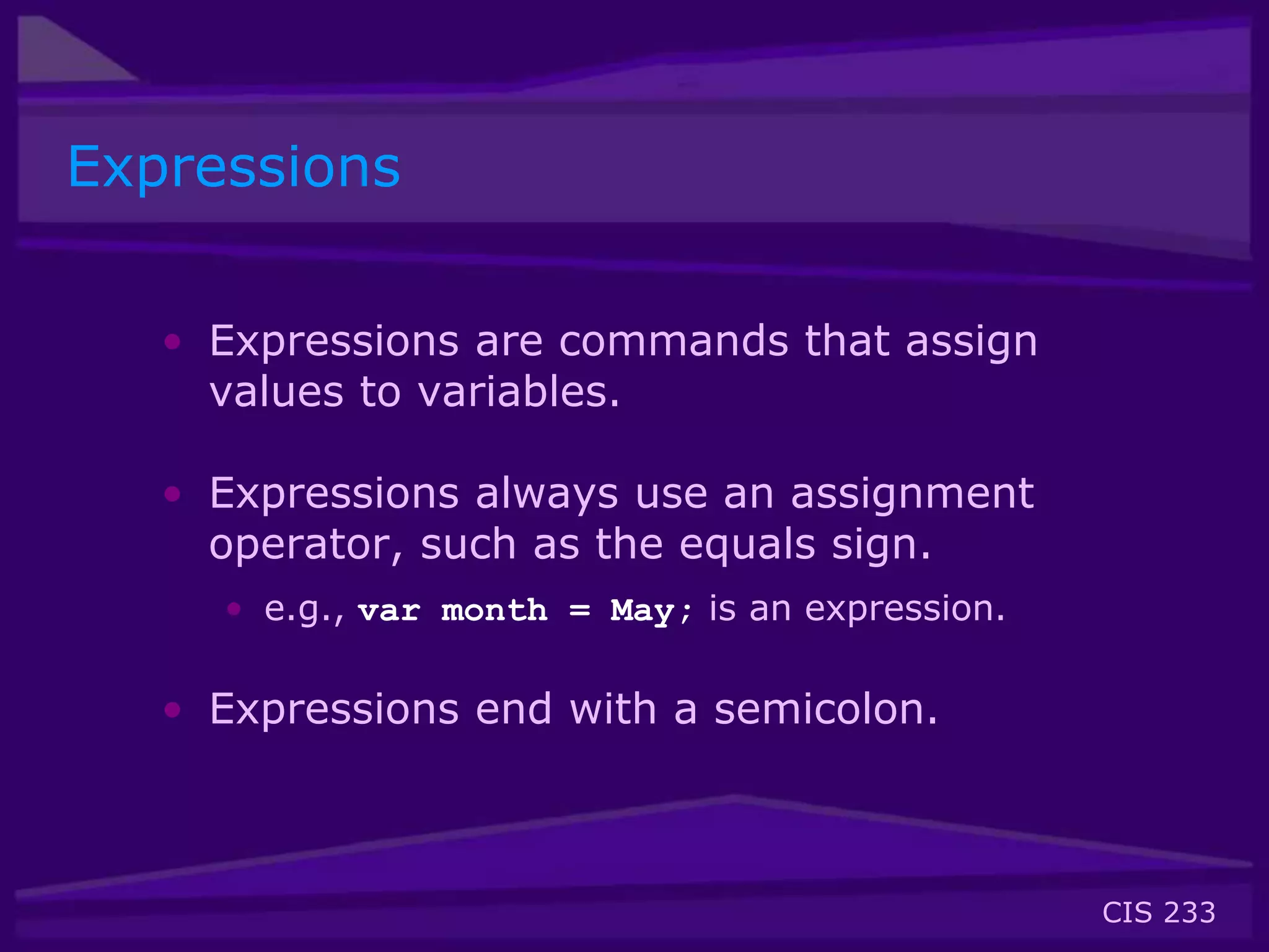 CIS 233
Expressions
• Expressions are commands that assign
values to variables.
• Expressions always use an assignment
operator, such as the equals sign.
• e.g., var month = May; is an expression.
• Expressions end with a semicolon.
 