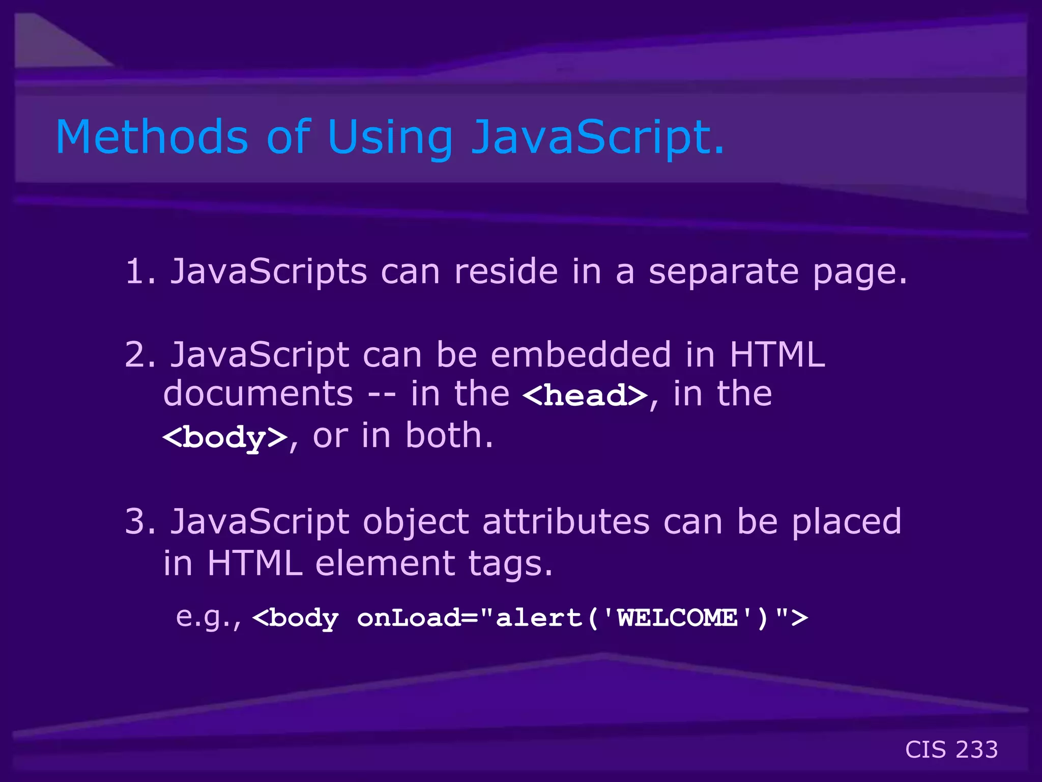 CIS 233
Methods of Using JavaScript.
1. JavaScripts can reside in a separate page.
2. JavaScript can be embedded in HTML
documents -- in the <head>, in the
<body>, or in both.
3. JavaScript object attributes can be placed
in HTML element tags.
e.g., <body onLoad="alert('WELCOME')">
 