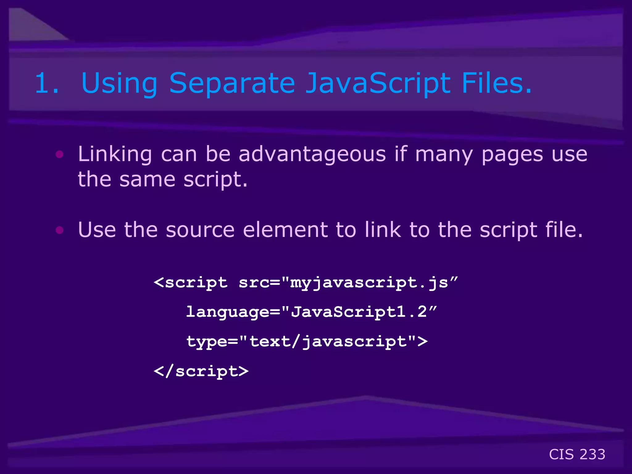 CIS 233
1. Using Separate JavaScript Files.
• Linking can be advantageous if many pages use
the same script.
• Use the source element to link to the script file.
<script src="myjavascript.js”
language="JavaScript1.2”
type="text/javascript">
</script>
 