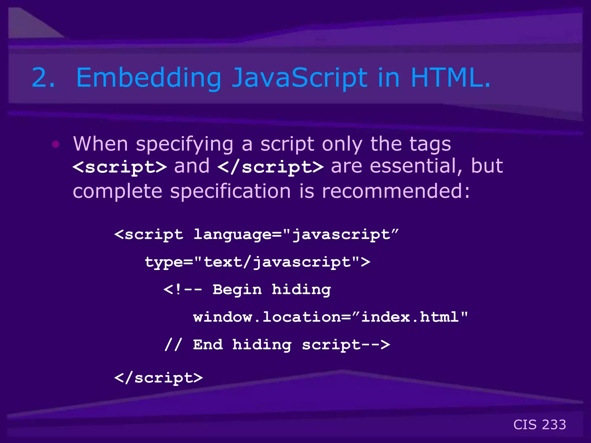 CIS 233
2. Embedding JavaScript in HTML.
• When specifying a script only the tags
<script> and </script> are essential, but
complete specification is recommended:
<script language="javascript”
type="text/javascript">
<!-- Begin hiding
window.location=”index.html"
// End hiding script-->
</script>
 