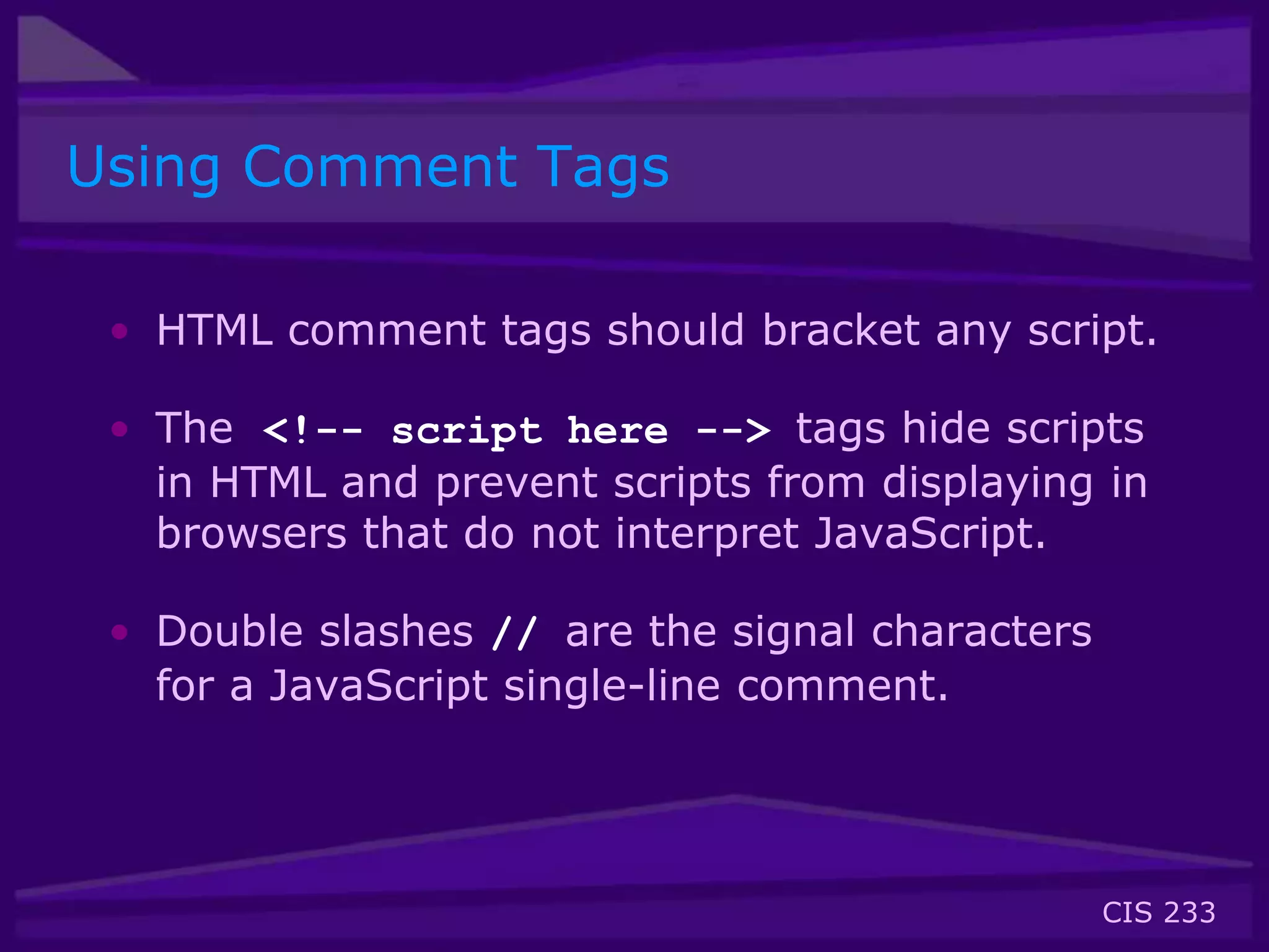 CIS 233
Using Comment Tags
• HTML comment tags should bracket any script.
• The <!-- script here --> tags hide scripts
in HTML and prevent scripts from displaying in
browsers that do not interpret JavaScript.
• Double slashes // are the signal characters
for a JavaScript single-line comment.
 