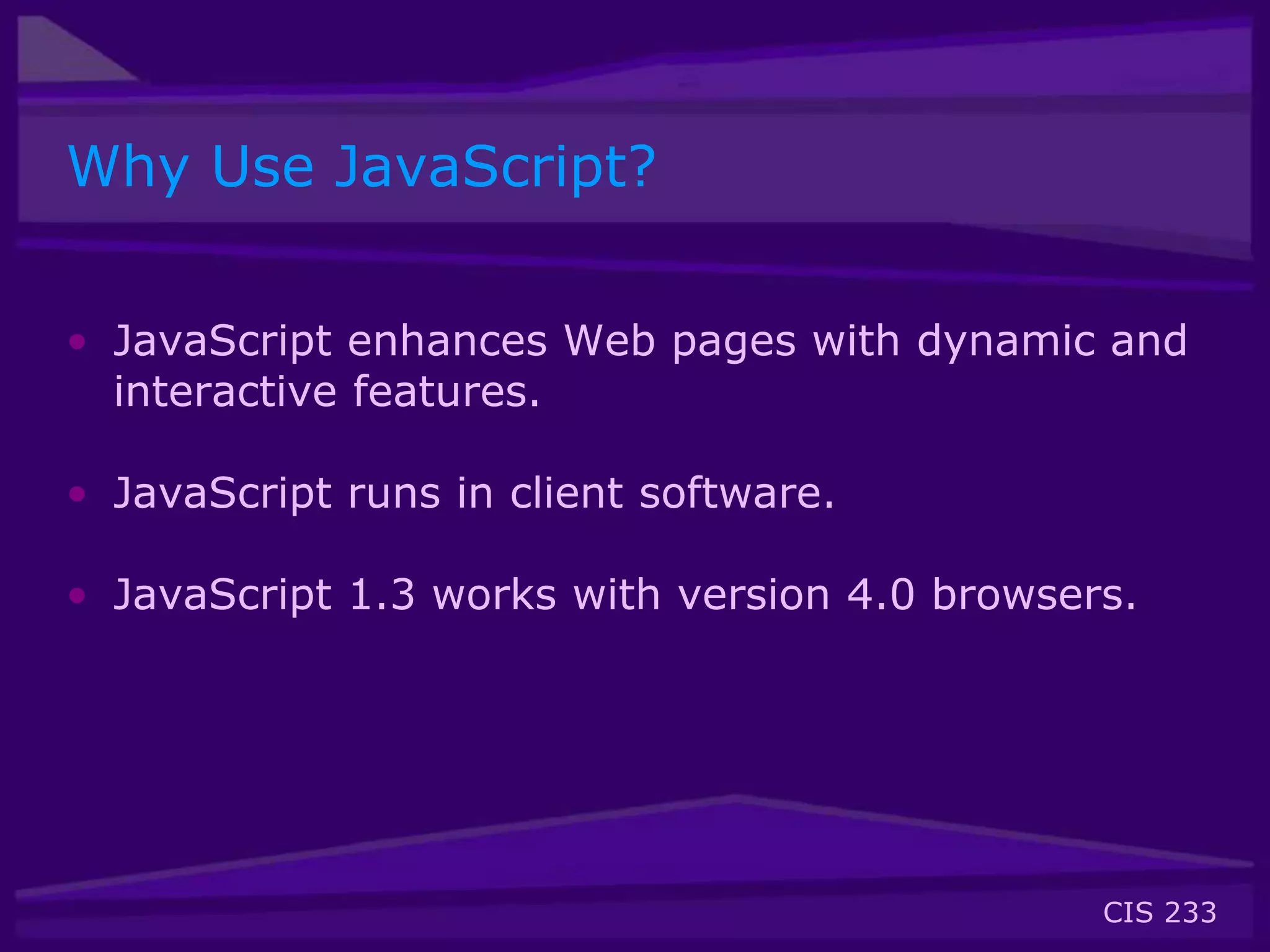 CIS 233
Why Use JavaScript?
• JavaScript enhances Web pages with dynamic and
interactive features.
• JavaScript runs in client software.
• JavaScript 1.3 works with version 4.0 browsers.
 