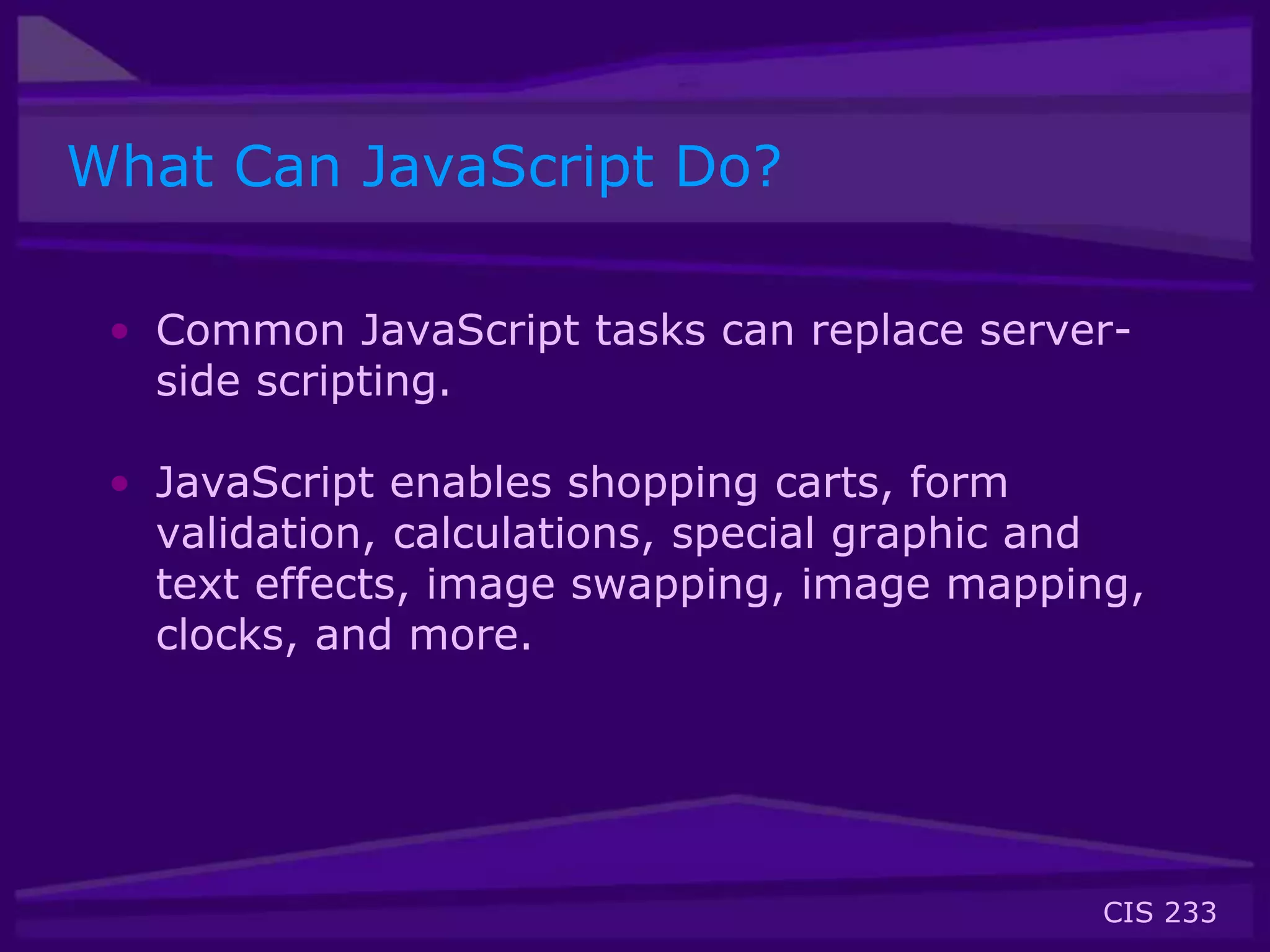 CIS 233
What Can JavaScript Do?
• Common JavaScript tasks can replace server-
side scripting.
• JavaScript enables shopping carts, form
validation, calculations, special graphic and
text effects, image swapping, image mapping,
clocks, and more.
 