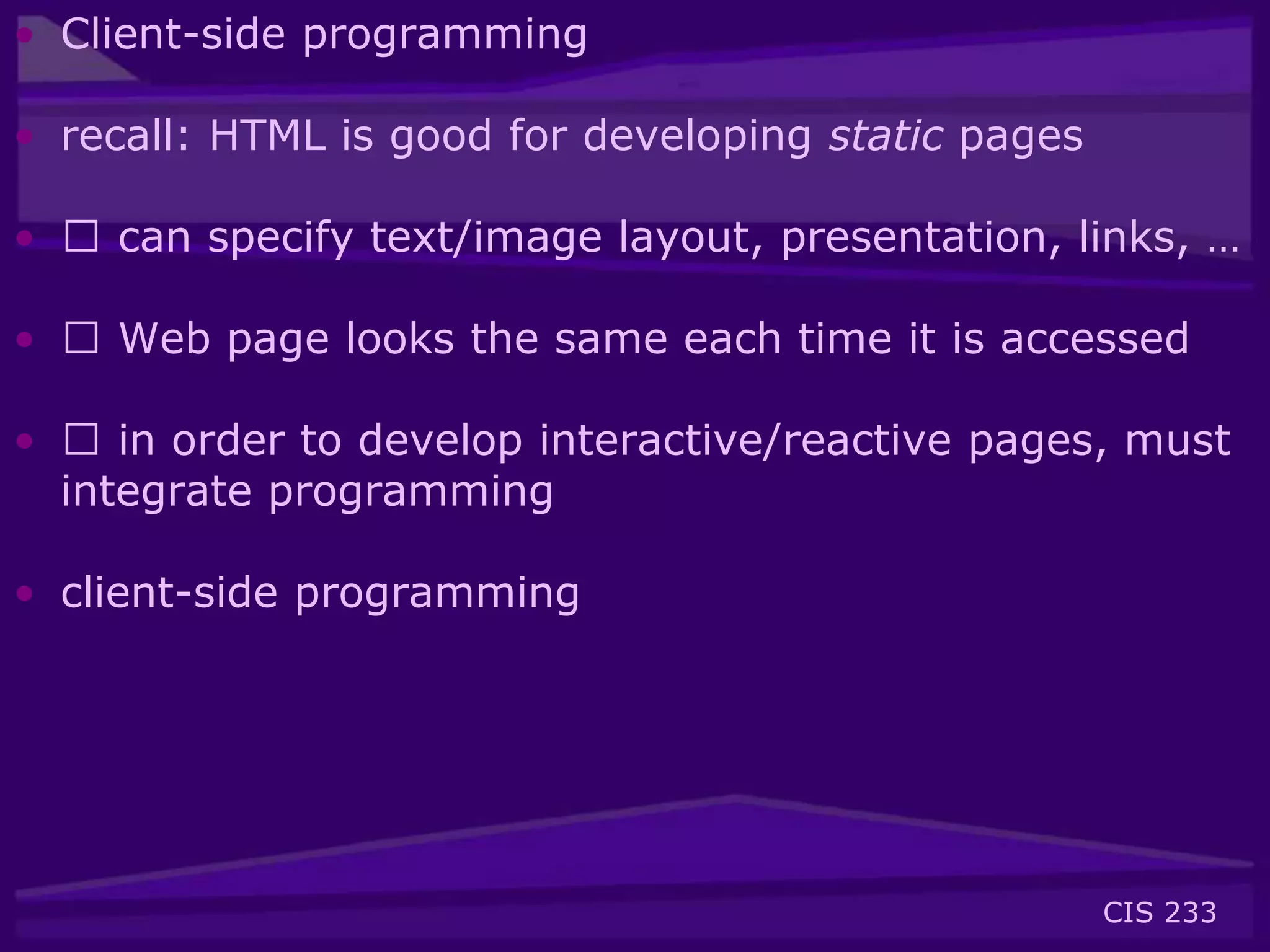 CIS 233
• Client-side programming
• recall: HTML is good for developing static pages
• 􀂃 can specify text/image layout, presentation, links, …
• 􀂃 Web page looks the same each time it is accessed
• 􀂃 in order to develop interactive/reactive pages, must
integrate programming
• client-side programming
 
