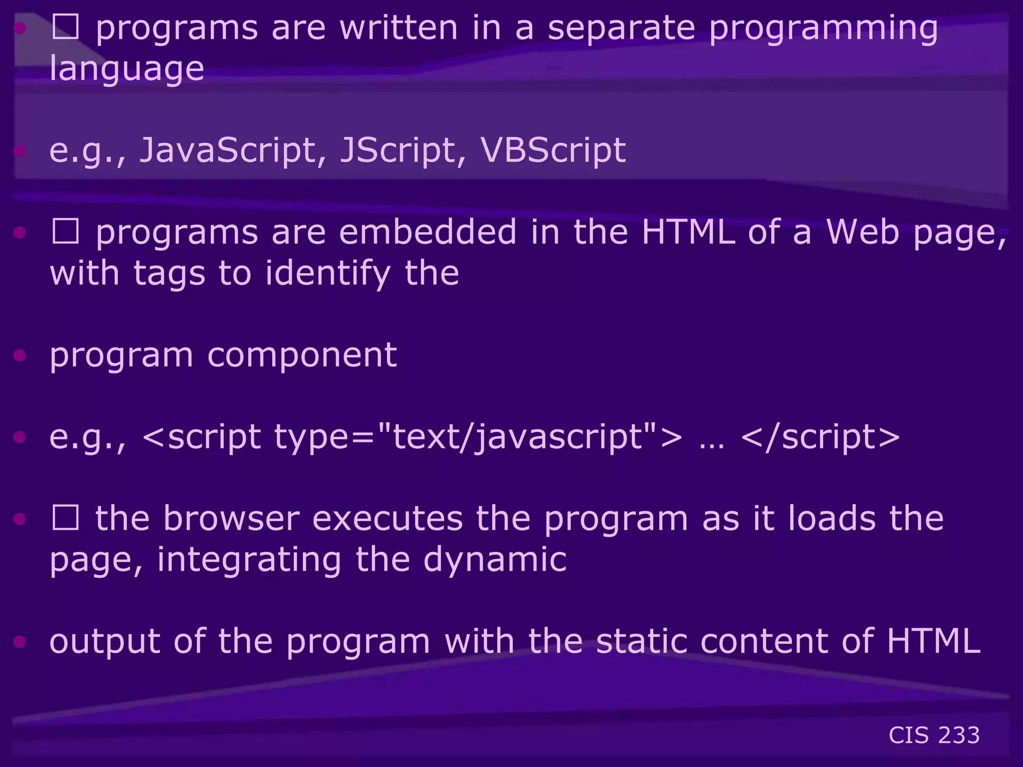 CIS 233
• 􀂃 programs are written in a separate programming
language
• e.g., JavaScript, JScript, VBScript
• 􀂃 programs are embedded in the HTML of a Web page,
with tags to identify the
• program component
• e.g., <script type="text/javascript"> … </script>
• 􀂃 the browser executes the program as it loads the
page, integrating the dynamic
• output of the program with the static content of HTML
 