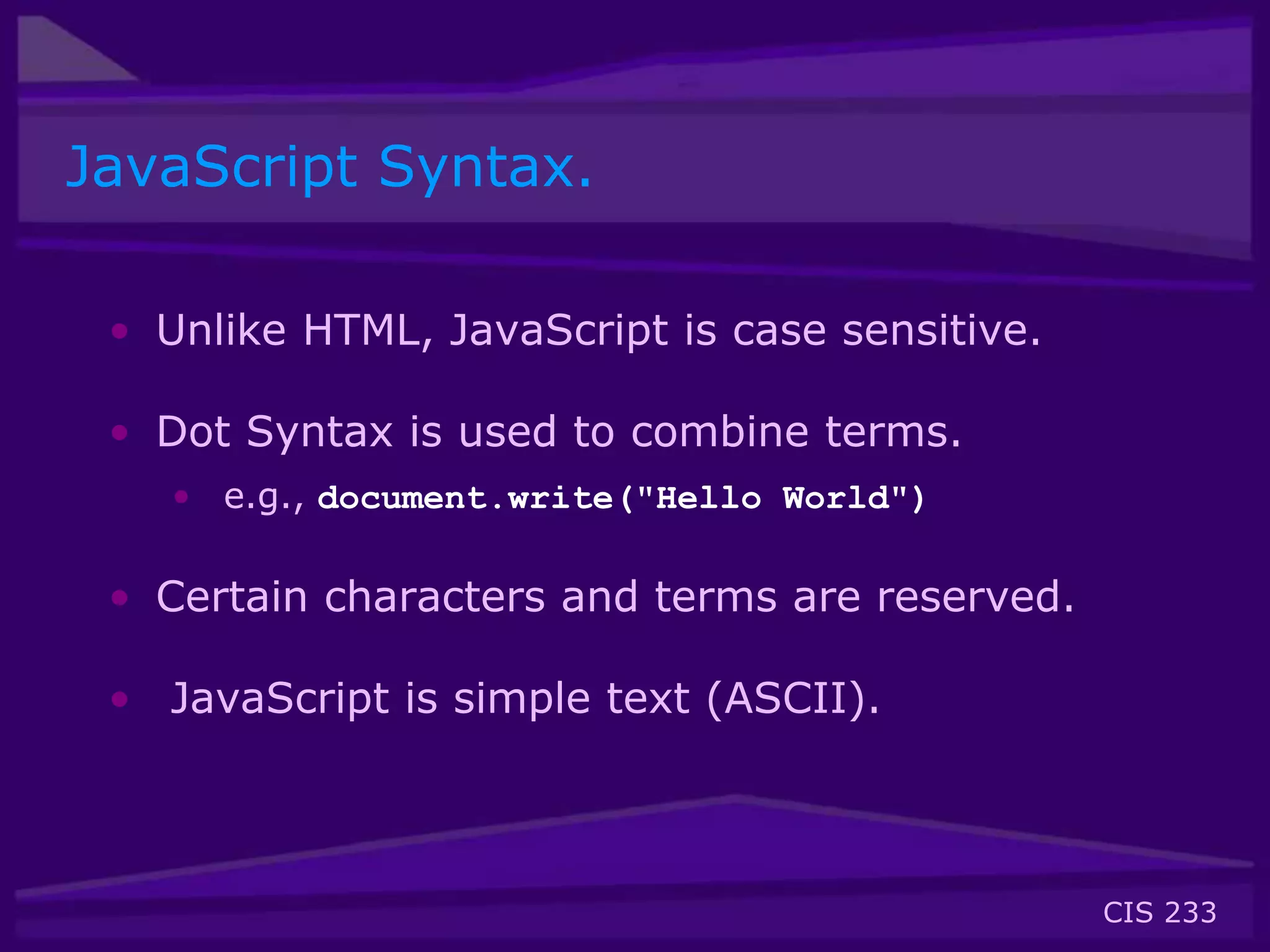 CIS 233
JavaScript Syntax.
• Unlike HTML, JavaScript is case sensitive.
• Dot Syntax is used to combine terms.
• e.g., document.write("Hello World")
• Certain characters and terms are reserved.
• JavaScript is simple text (ASCII).
 