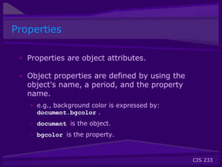 CIS 233
Properties
• Properties are object attributes.
• Object properties are defined by using the
object's name, a period, and the property
name.
• e.g., background color is expressed by:
document.bgcolor .
• document is the object.
• bgcolor is the property.
 