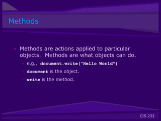 CIS 233
Methods
• Methods are actions applied to particular
objects. Methods are what objects can do.
• e.g., document.write(”Hello World")
• document is the object.
• write is the method.
 