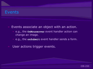 CIS 233
Events
• Events associate an object with an action.
• e.g., the OnMouseover event handler action can
change an image.
• e.g., the onSubmit event handler sends a form.
• User actions trigger events.
 