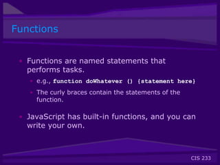 CIS 233
Functions
• Functions are named statements that
performs tasks.
• e.g., function doWhatever () {statement here}
• The curly braces contain the statements of the
function.
• JavaScript has built-in functions, and you can
write your own.
 
