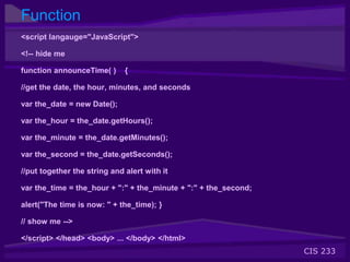 CIS 233
Function
<script langauge="JavaScript">
<!-- hide me
function announceTime( ) {
//get the date, the hour, minutes, and seconds
var the_date = new Date();
var the_hour = the_date.getHours();
var the_minute = the_date.getMinutes();
var the_second = the_date.getSeconds();
//put together the string and alert with it
var the_time = the_hour + ":" + the_minute + ":" + the_second;
alert("The time is now: " + the_time); }
// show me -->
</script> </head> <body> ... </body> </html>
 