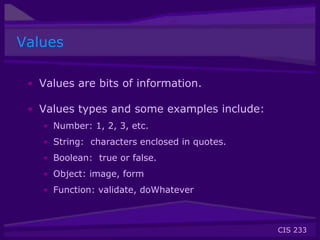 CIS 233
Values
• Values are bits of information.
• Values types and some examples include:
• Number: 1, 2, 3, etc.
• String: characters enclosed in quotes.
• Boolean: true or false.
• Object: image, form
• Function: validate, doWhatever
 