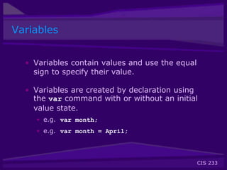 CIS 233
Variables
• Variables contain values and use the equal
sign to specify their value.
• Variables are created by declaration using
the var command with or without an initial
value state.
• e.g. var month;
• e.g. var month = April;
 