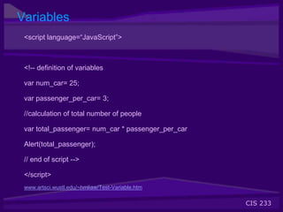 CIS 233
Variables
<script language=“JavaScript”>
<!-- definition of variables
var num_car= 25;
var passenger_per_car= 3;
//calculation of total number of people
var total_passenger= num_car * passenger_per_car
Alert(total_passenger);
// end of script -->
</script>
www.artsci.wustl.edu/~hmliaw/Test-Variable.htm
 