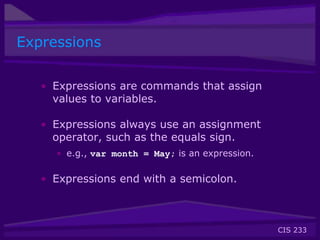 CIS 233
Expressions
• Expressions are commands that assign
values to variables.
• Expressions always use an assignment
operator, such as the equals sign.
• e.g., var month = May; is an expression.
• Expressions end with a semicolon.
 