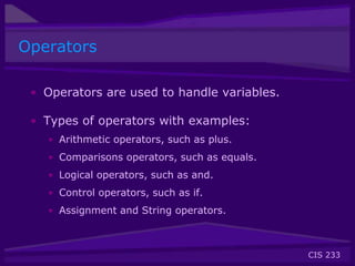 CIS 233
Operators
• Operators are used to handle variables.
• Types of operators with examples:
• Arithmetic operators, such as plus.
• Comparisons operators, such as equals.
• Logical operators, such as and.
• Control operators, such as if.
• Assignment and String operators.
 