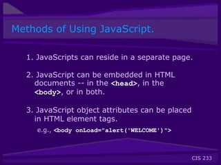 CIS 233
Methods of Using JavaScript.
1. JavaScripts can reside in a separate page.
2. JavaScript can be embedded in HTML
documents -- in the <head>, in the
<body>, or in both.
3. JavaScript object attributes can be placed
in HTML element tags.
e.g., <body onLoad="alert('WELCOME')">
 
