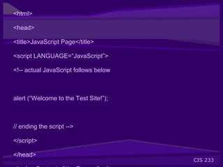 CIS 233
<html>
<head>
<title>JavaScript Page</title>
<script LANGUAGE=“JavaScript”>
<!-- actual JavaScript follows below
alert (“Welcome to the Test Site!”);
// ending the script -->
</script>
</head>
 