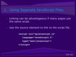CIS 233
1. Using Separate JavaScript Files.
• Linking can be advantageous if many pages use
the same script.
• Use the source element to link to the script file.
<script src="myjavascript.js”
language="JavaScript1.2”
type="text/javascript">
</script>
 