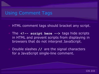 CIS 233
Using Comment Tags
• HTML comment tags should bracket any script.
• The <!-- script here --> tags hide scripts
in HTML and prevent scripts from displaying in
browsers that do not interpret JavaScript.
• Double slashes // are the signal characters
for a JavaScript single-line comment.
 