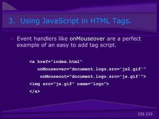 CIS 233
3. Using JavaScript in HTML Tags.
• Event handlers like onMouseover are a perfect
example of an easy to add tag script.
<a href=”index.html”
onMouseover="document.logo.src='js2.gif'"
onMouseout="document.logo.src='js.gif'">
<img src="js.gif" name="logo">
</a>
 