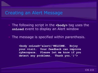 CIS 233
Creating an Alert Message
• The following script in the <body> tag uses the
onLoad event to display an Alert window
• The message is specified within parenthesis.
<body onLoad="alert('WELCOME. Enjoy
your visit. Your feedback can improve
cyberspace. Please let me know if you
detect any problems. Thank you.')">
 