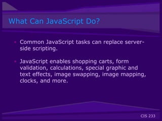 CIS 233
What Can JavaScript Do?
• Common JavaScript tasks can replace server-
side scripting.
• JavaScript enables shopping carts, form
validation, calculations, special graphic and
text effects, image swapping, image mapping,
clocks, and more.
 