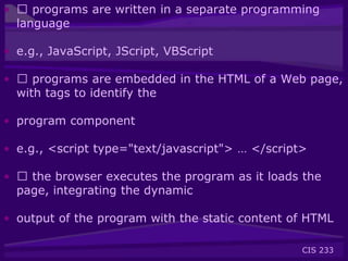 CIS 233
• 􀂃 programs are written in a separate programming
language
• e.g., JavaScript, JScript, VBScript
• 􀂃 programs are embedded in the HTML of a Web page,
with tags to identify the
• program component
• e.g., <script type="text/javascript"> … </script>
• 􀂃 the browser executes the program as it loads the
page, integrating the dynamic
• output of the program with the static content of HTML
 