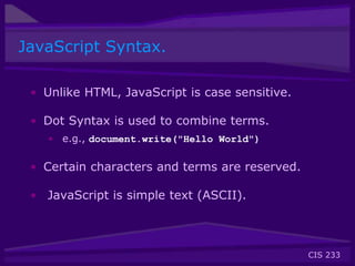 CIS 233
JavaScript Syntax.
• Unlike HTML, JavaScript is case sensitive.
• Dot Syntax is used to combine terms.
• e.g., document.write("Hello World")
• Certain characters and terms are reserved.
• JavaScript is simple text (ASCII).
 