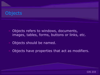 CIS 233
Objects
• Objects refers to windows, documents,
images, tables, forms, buttons or links, etc.
• Objects should be named.
• Objects have properties that act as modifiers.
 