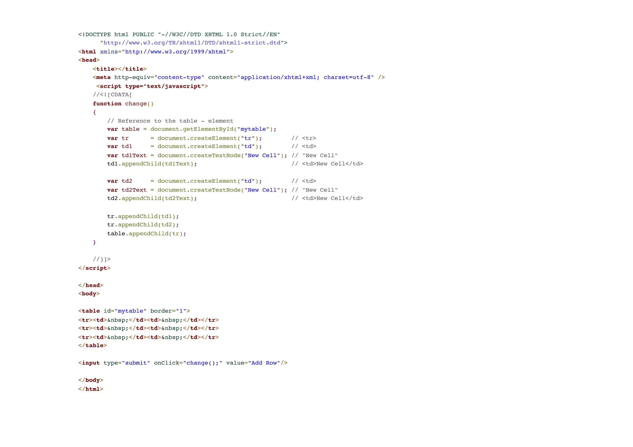 <!DOCTYPE html PUBLIC "-//W3C//DTD XHTML 1.0 Strict//EN"! "http://www.w3.org/TR/xhtml1/DTD/xhtml1-strict.dtd">! <html xmlns="http://www.w3.org/1999/xhtml">! <head>! <title></title>! <meta http-equiv="content-type" content="application/xhtml+xml; charset=utf-8" />! <script type="text/javascript">! //<![CDATA[! function change()! {! // Reference to the table - element! var table = document.getElementById("mytable"); ! var tr = document.createElement("tr"); // <tr>! var td1 = document.createElement("td"); // <td>! var td1Text = document.createTextNode("New Cell"); // "New Cell" ! td1.appendChild(td1Text); // <td>New Cell</td>! ! var td2 = document.createElement("td"); // <td>! var td2Text = document.createTextNode("New Cell"); // "New Cell"! td2.appendChild(td2Text); // <td>New Cell</td>! ! tr.appendChild(td1); ! tr.appendChild(td2);! table.appendChild(tr);! }! ! //]]>! </script>! ! </head>! <body>! !< table id="mytable" border="1">! <tr><td>&nbsp;</td><td>&nbsp;</td></tr>! <tr><td>&nbsp;</td><td>&nbsp;</td></tr>! <tr><td>&nbsp;</td><td>&nbsp;</td></tr>! </table>! !< input type="submit" onClick="change();" value="Add Row"/>! ! </body>! </html> 