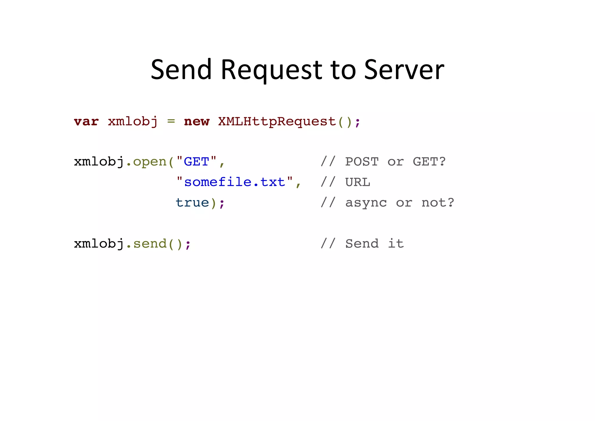 Send Request to Server var xmlobj = new XMLHttpRequest();! ! xmlobj.open("GET", // POST or GET? ! "somefile.txt", // URL! true); // async or not?! ! xmlobj.send(); // Send it 
