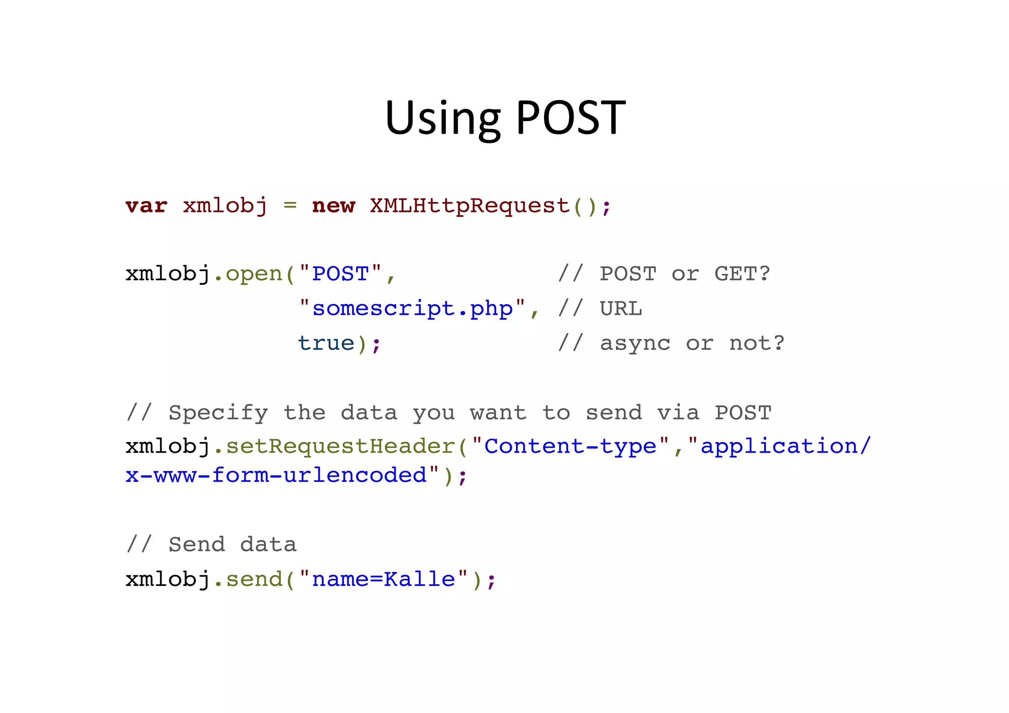 Using POST var xmlobj = new XMLHttpRequest();! ! xmlobj.open("POST", // POST or GET? ! "somescript.php", // URL! true); // async or not?! ! // Specify the data you want to send via POST! xmlobj.setRequestHeader("Content-type","application/ x-www-form-urlencoded");! ! // Send data! xmlobj.send("name=Kalle"); 