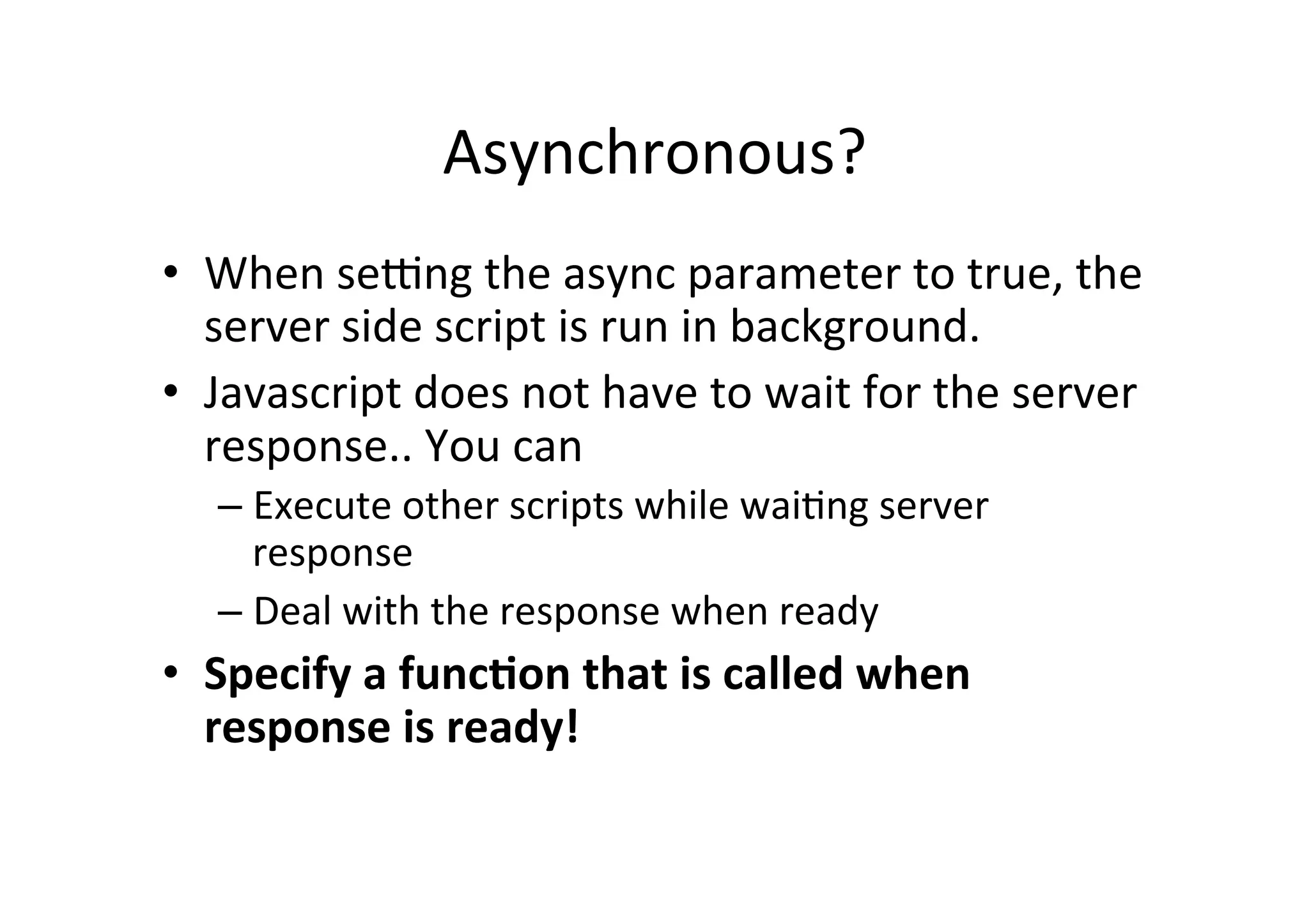 Asynchronous? • When seyng the async parameter to true, the server side script is run in background. • Javascript does not have to wait for the server response.. You can – Execute other scripts while waiMng server response – Deal with the response when ready • Specify a funcBon that is called when response is ready! 