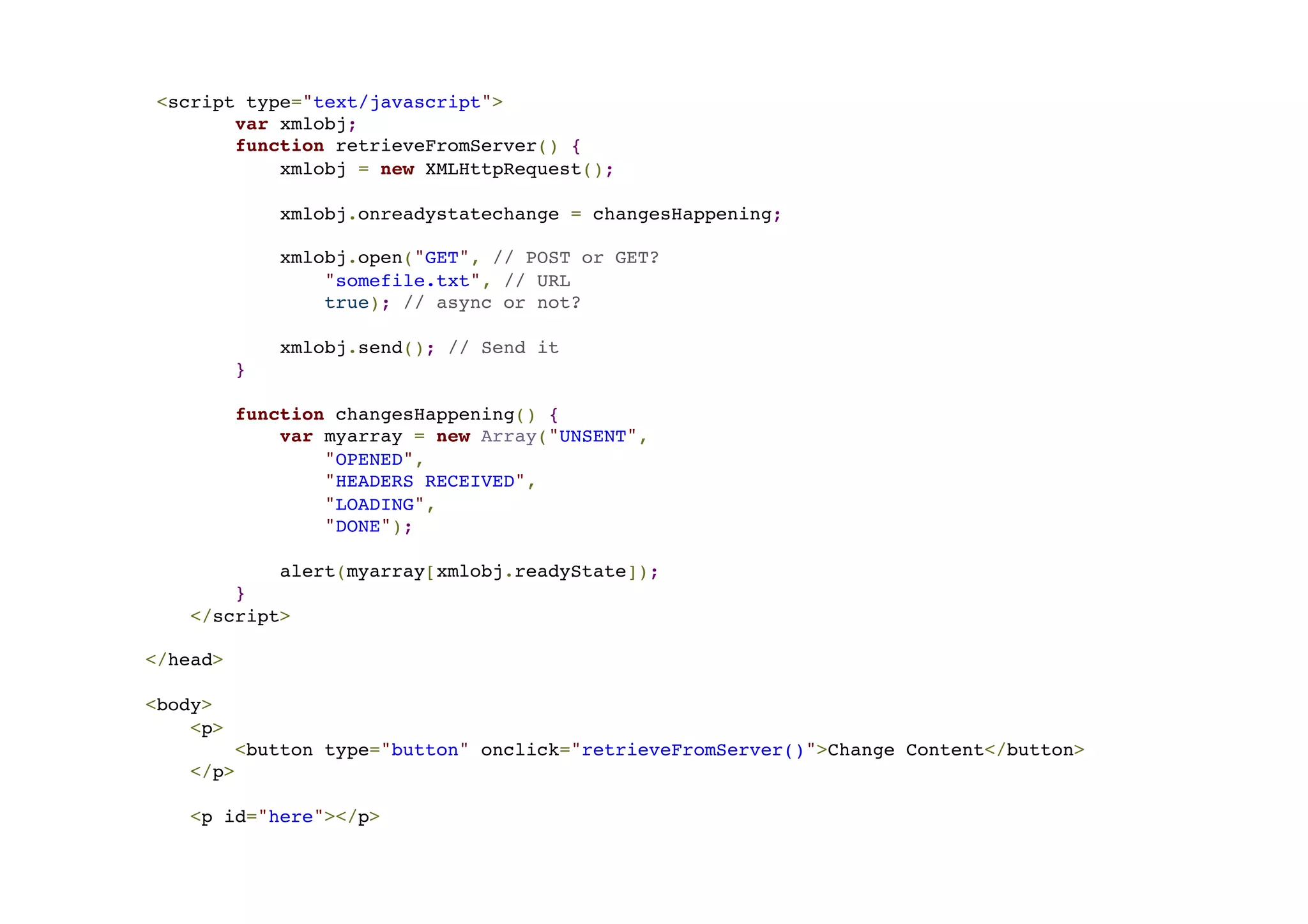 <script type="text/javascript">! var xmlobj;! function retrieveFromServer() {! xmlobj = new XMLHttpRequest();! ! xmlobj.onreadystatechange = changesHappening;! ! xmlobj.open("GET", // POST or GET? ! "somefile.txt", // URL! true); // async or not?! ! xmlobj.send(); // Send it! }! ! function changesHappening() {! var myarray = new Array("UNSENT",! "OPENED",! "HEADERS RECEIVED",! "LOADING",! "DONE");! ! alert(myarray[xmlobj.readyState]);! }! </script>! ! </head>! !< body>! <p>! <button type="button" onclick="retrieveFromServer()">Change Content</button>! </p>! ! <p id="here"></p> 